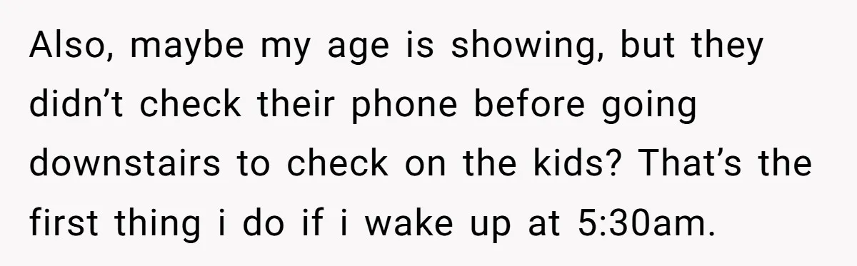 Also, maybe my age is showing, but they didn’t check their phone before going downstairs to check on the kids? That’s the first thing i do if i wake up...