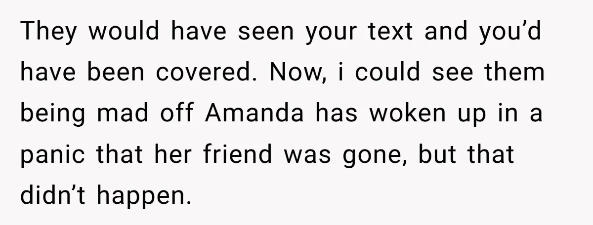 They would have seen your text and you’d have been covered. Now, i could see them being mad off Amanda has woken up in a panic that her friend was...