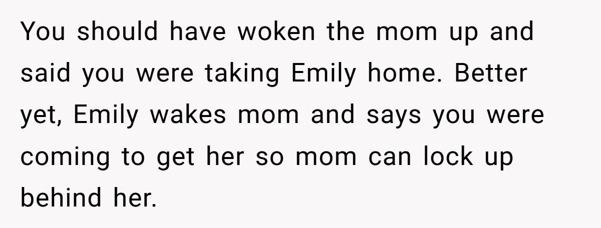 You should have woken the mom up and said you were taking Emily home. Better yet, Emily wakes mom and says you were coming to get her so mom can...