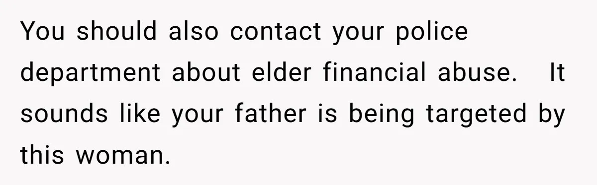 You should also contact your police department about elder financial abuse. It sounds like your father is being targeted by this woman.