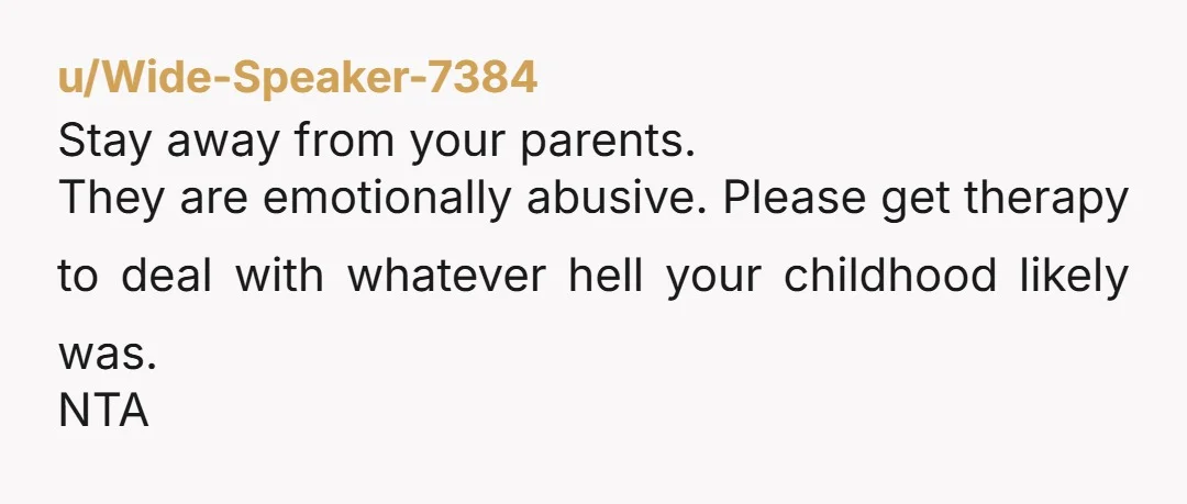 u/Wide-Speaker-7384
Stay away from your parents.
They are emotionally abusive. Please get therapy to deal with whatever hell your childhood likely was.
NTA