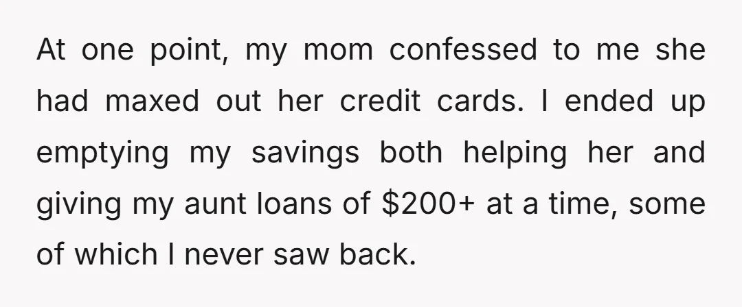 At one point, my mom confessed to me she had maxed out her credit cards. I ended up emptying my savings both helping her and giving my aunt loans of...