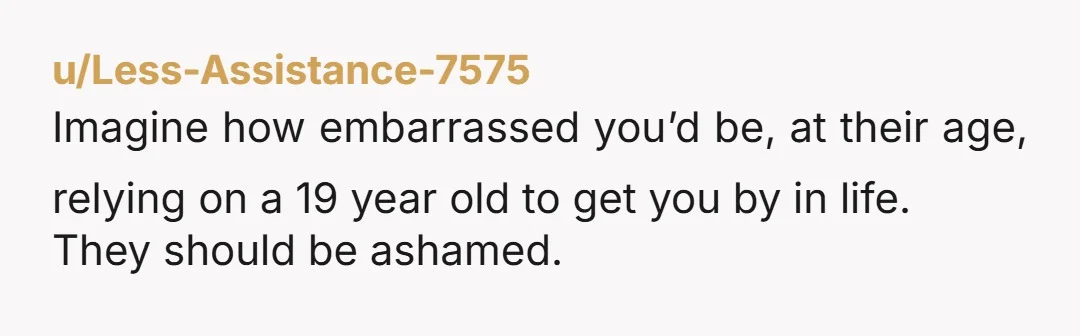 u/Less-Assistance-7575 Imagine how embarrassed you’d be, at their age, relying on a 19 year old to get you by in life. They should be ashamed.