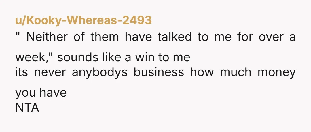 u/Kooky-Whereas-2493 " Neither of them have talked to me for over a week," sounds like a win to me its never anybodys business how much money you have NTA