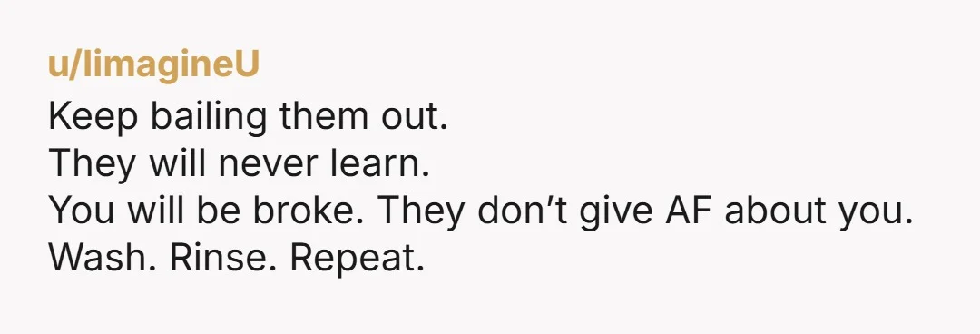 u/IimagineU Keep bailing them out. They will never learn. You will be broke. They don’t give AF about you. Wash. Rinse. Repeat.