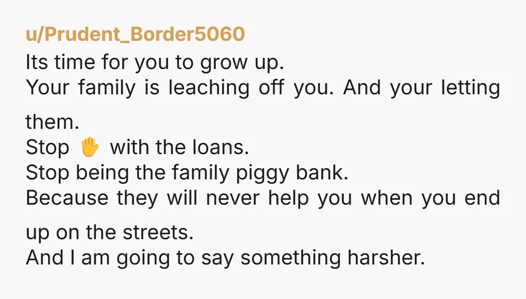 u/Prudent_Border5060 Its time for you to grow up. Your family is leaching off you. And your letting them. Stop ✋️ with the loans. Stop being the family piggy bank. Because...