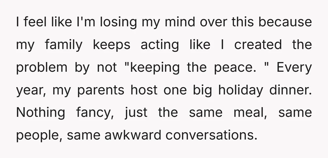I feel like I'm losing my mind over this because my family keeps acting like I created the problem by not "keeping the peace. " Every year, my parents host...