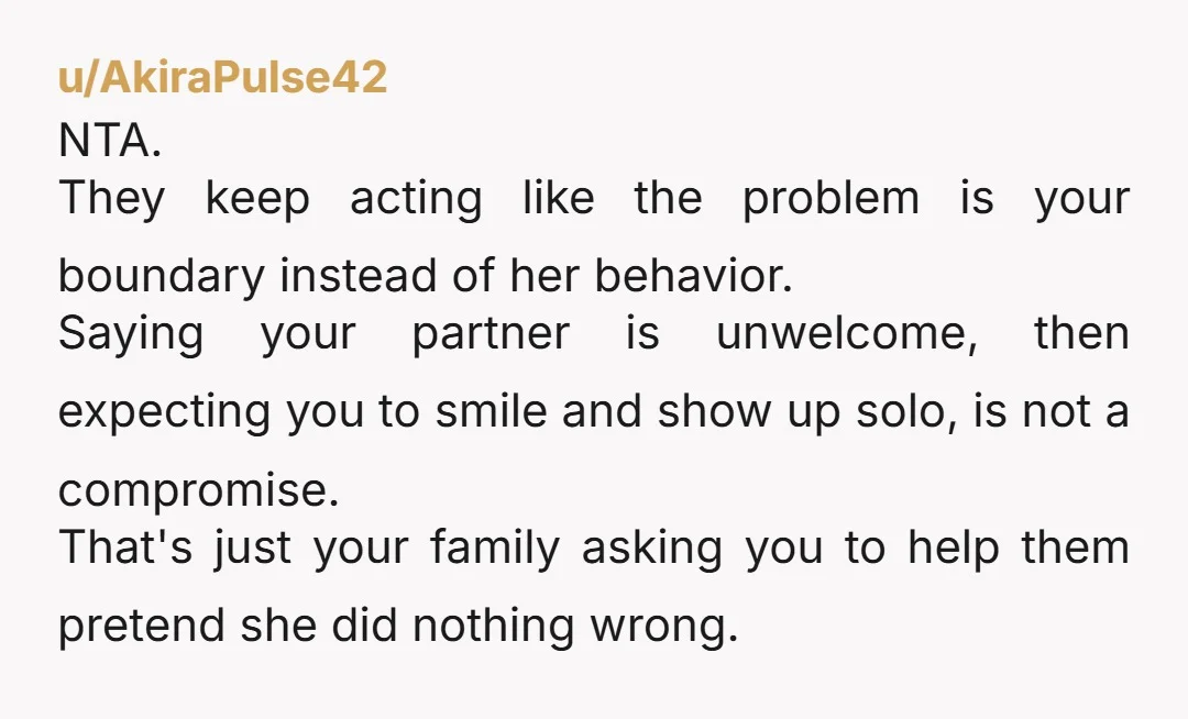 u/AkiraPulse42 NTA. They keep acting like the problem is your boundary instead of her behavior. Saying your partner is unwelcome, then expecting you to smile and show up solo, is...