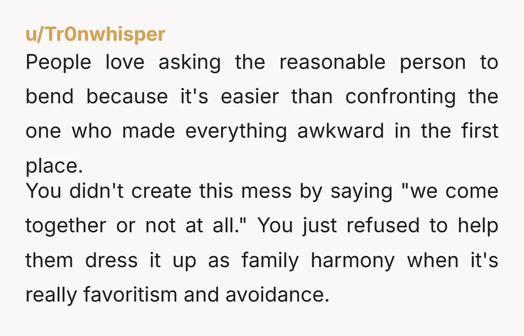 u/Tr0nwhisper People love asking the reasonable person to bend because it's easier than confronting the one who made everything awkward in the first place. You didn't create this mess by...