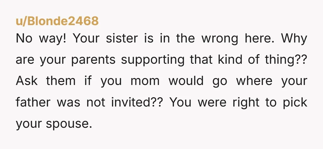 u/Blonde2468 No way! Your sister is in the wrong here. Why are your parents supporting that kind of thing?? Ask them if you mom would go where your father was...