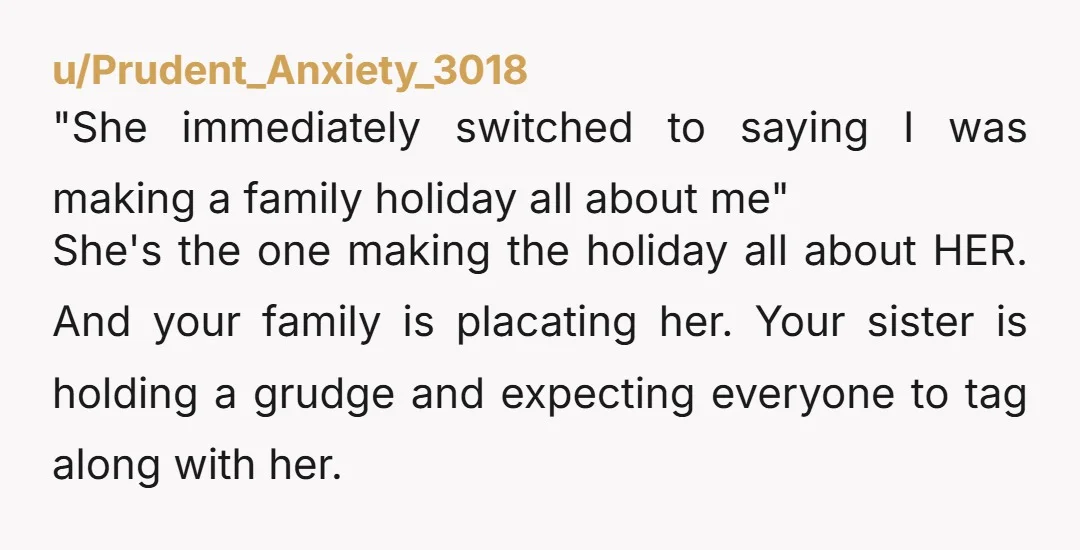 u/Prudent_Anxiety_3018 "She immediately switched to saying I was making a family holiday all about me" She's the one making the holiday all about HER. And your family is placating her....