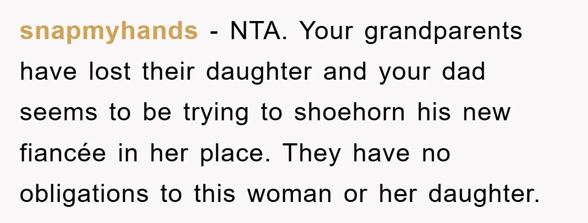 snapmyhands − NTA. Your grandparents have lost their daughter and your dad seems to be trying to shoehorn his new fiancée in her place. They have no obligations to this...