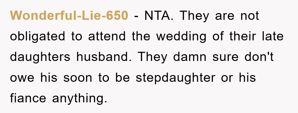 Wonderful-Lie-650 − NTA. They are not obligated to attend the wedding of their late daughters husband. They damn sure don't owe his soon to be stepdaughter or his fiance anything.