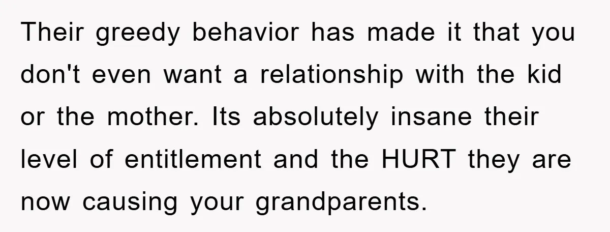 Their greedy behavior has made it that you don't even want a relationship with the kid or the mother. Its absolutely insane their level of entitlement and the HURT they...