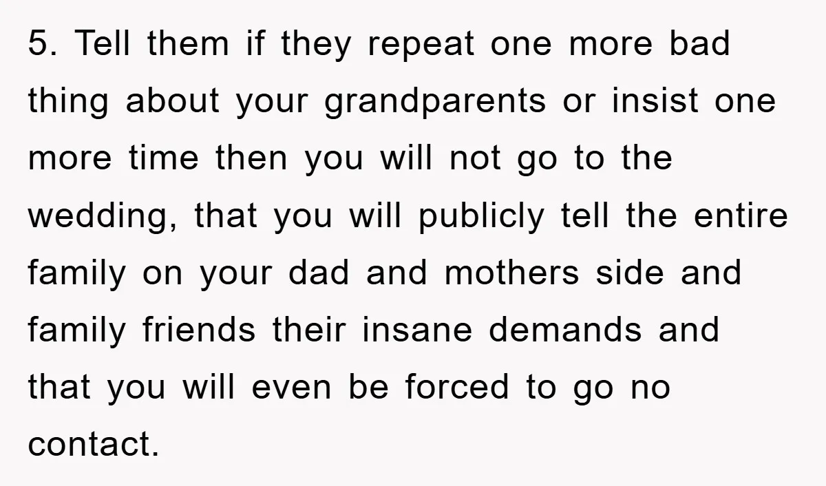 5. Tell them if they repeat one more bad thing about your grandparents or insist one more time then you will not go to the wedding, that you will publicly...