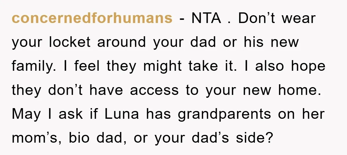 concernedforhumans − NTA . Don’t wear your locket around your dad or his new family. I feel they might take it. I also hope they don’t have access to your...