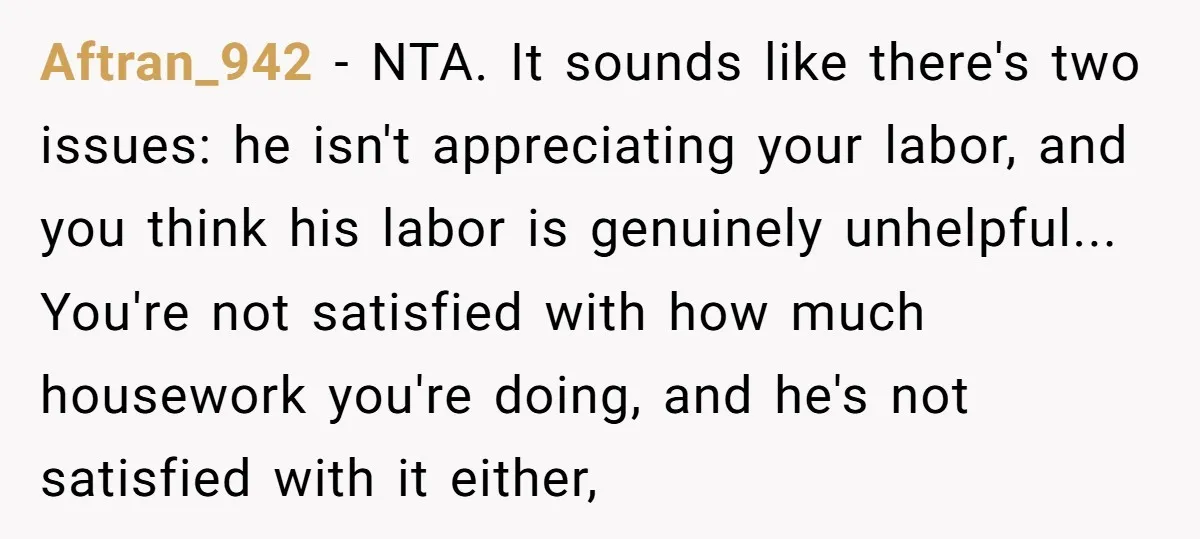 Aftran_942 − NTA. It sounds like there's two issues: he isn't appreciating your labor, and you think his labor is genuinely unhelpful... You're not satisfied with how much housework you're...