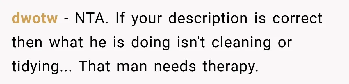 dwotw − NTA. If your description is correct then what he is doing isn't cleaning or tidying... That man needs therapy.