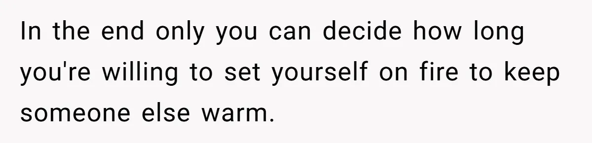 In the end only you can decide how long you're willing to set yourself on fire to keep someone else warm.