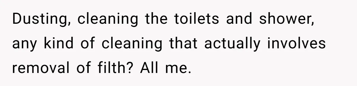 Dusting, cleaning the toilets and shower, any kind of cleaning that actually involves removal of filth? All me.