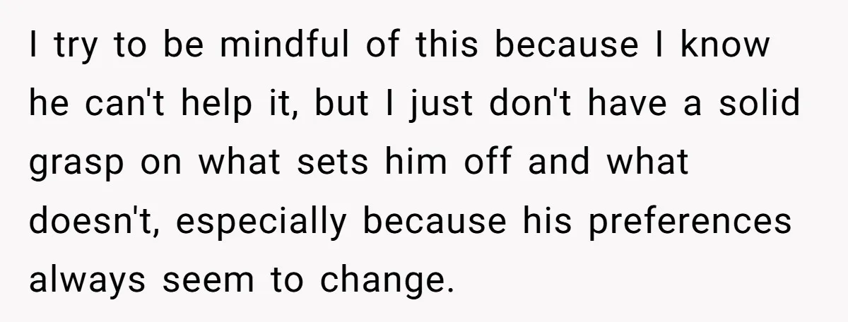 I try to be mindful of this because I know he can't help it, but I just don't have a solid grasp on what sets him off and what doesn't,...