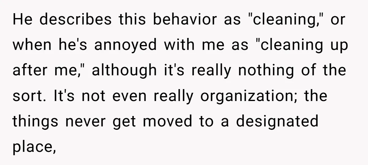 He describes this behavior as "cleaning," or when he's annoyed with me as "cleaning up after me," although it's really nothing of the sort. It's not even really organization; the...