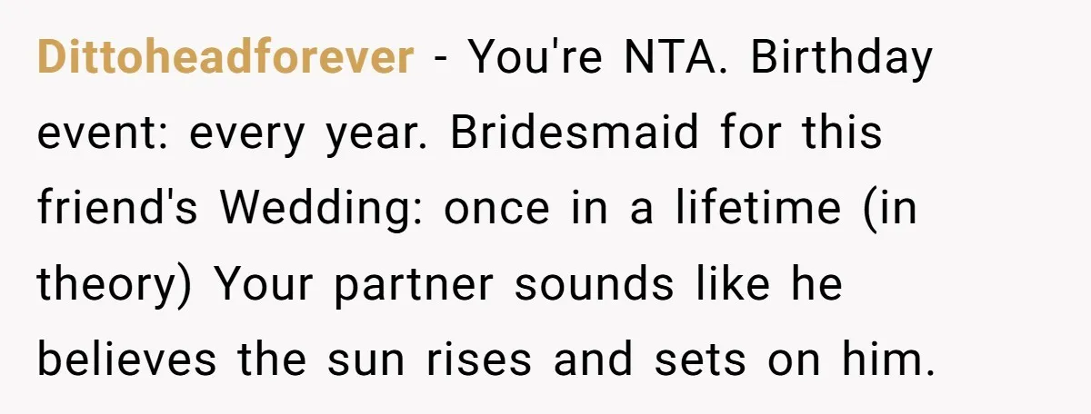 Dittoheadforever − You're NTA. Birthday event: every year. Bridesmaid for this friend's Wedding: once in a lifetime (in theory) Your partner sounds like he believes the sun rises and sets...