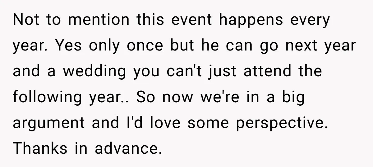 Not to mention this event happens every year. Yes only once but he can go next year and a wedding you can't just attend the following year.. So now we're...