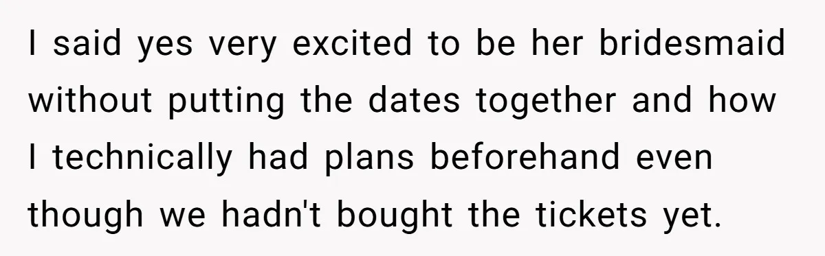 I said yes very excited to be her bridesmaid without putting the dates together and how I technically had plans beforehand even though we hadn't bought the tickets yet.