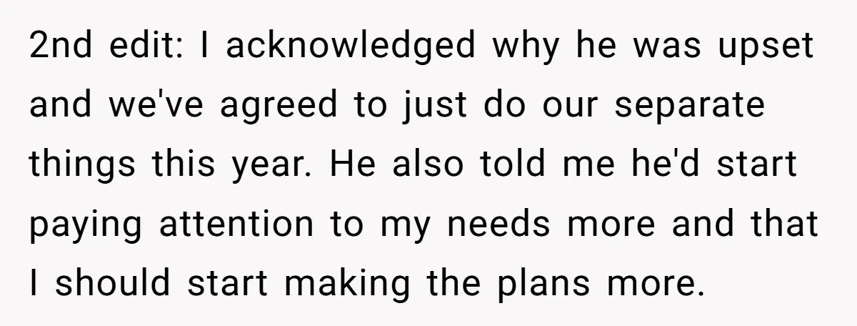 2nd edit: I acknowledged why he was upset and we've agreed to just do our separate things this year. He also told me he'd start paying attention to my needs...