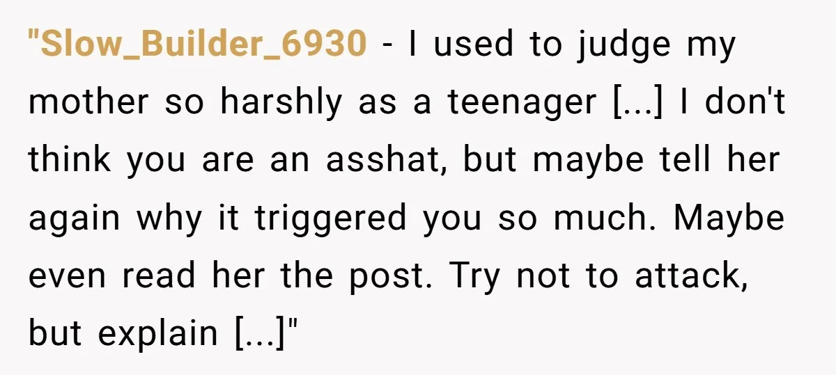 "Slow_Builder_6930 − I used to judge my mother so harshly as a teenager [...] I don't think you are an asshat, but maybe tell her again why it triggered you...