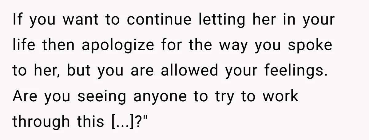 If you want to continue letting her in your life then apologize for the way you spoke to her, but you are allowed your feelings. Are you seeing anyone to...