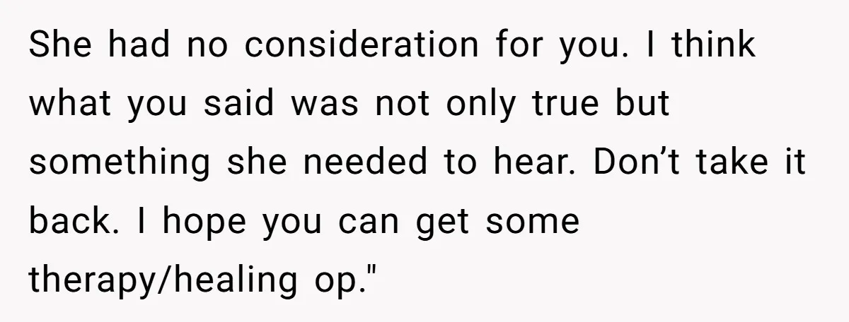 She had no consideration for you. I think what you said was not only true but something she needed to hear. Don’t take it back. I hope you can get...