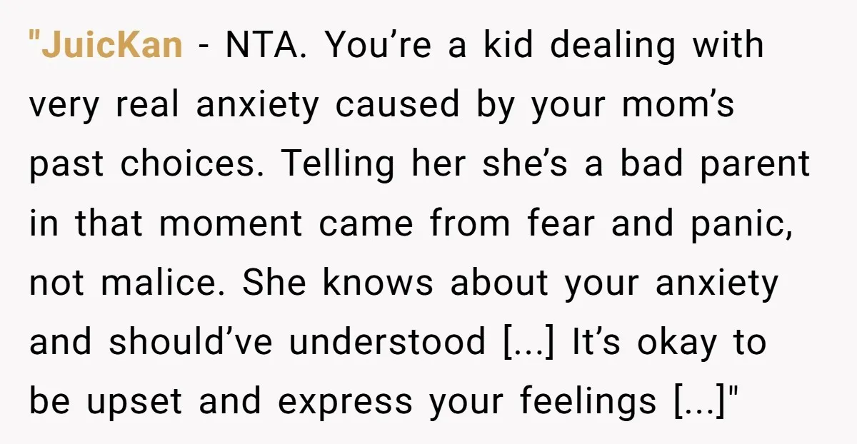 "JuicKan − NTA. You’re a kid dealing with very real anxiety caused by your mom’s past choices. Telling her she’s a bad parent in that moment came from fear and...