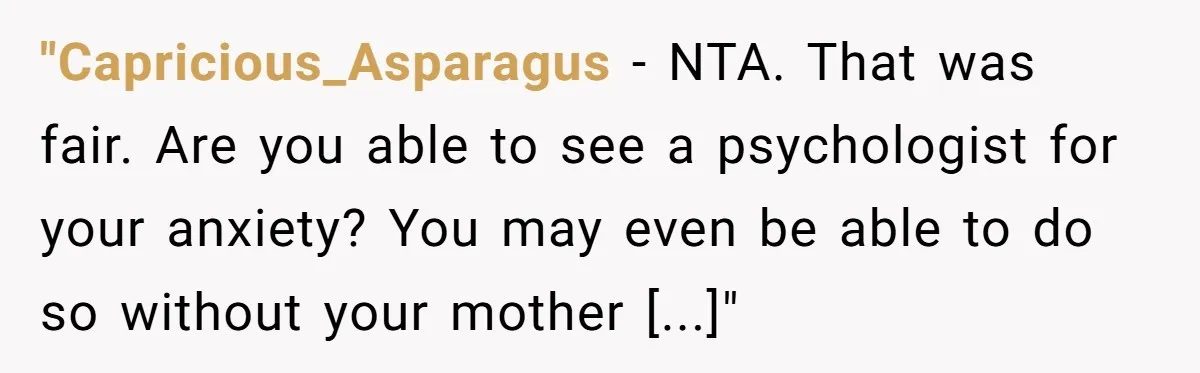 "Capricious_Asparagus − NTA. That was fair. Are you able to see a psychologist for your anxiety? You may even be able to do so without your mother [...]"
