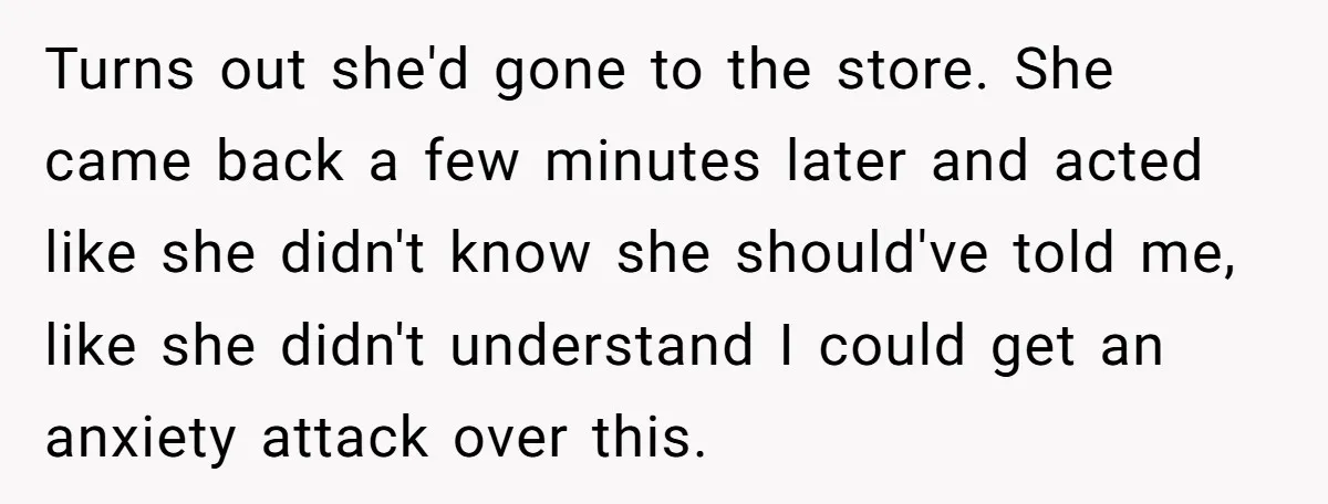 Turns out she'd gone to the store. She came back a few minutes later and acted like she didn't know she should've told me, like she didn't understand I could...