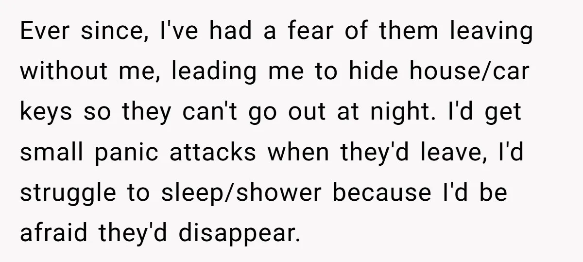 Ever since, I've had a fear of them leaving without me, leading me to hide house/car keys so they can't go out at night. I'd get small panic attacks when...
