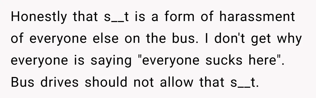 Honestly that s__t is a form of harassment of everyone else on the bus. I don't get why everyone is saying "everyone sucks here". Bus drives should not allow that...