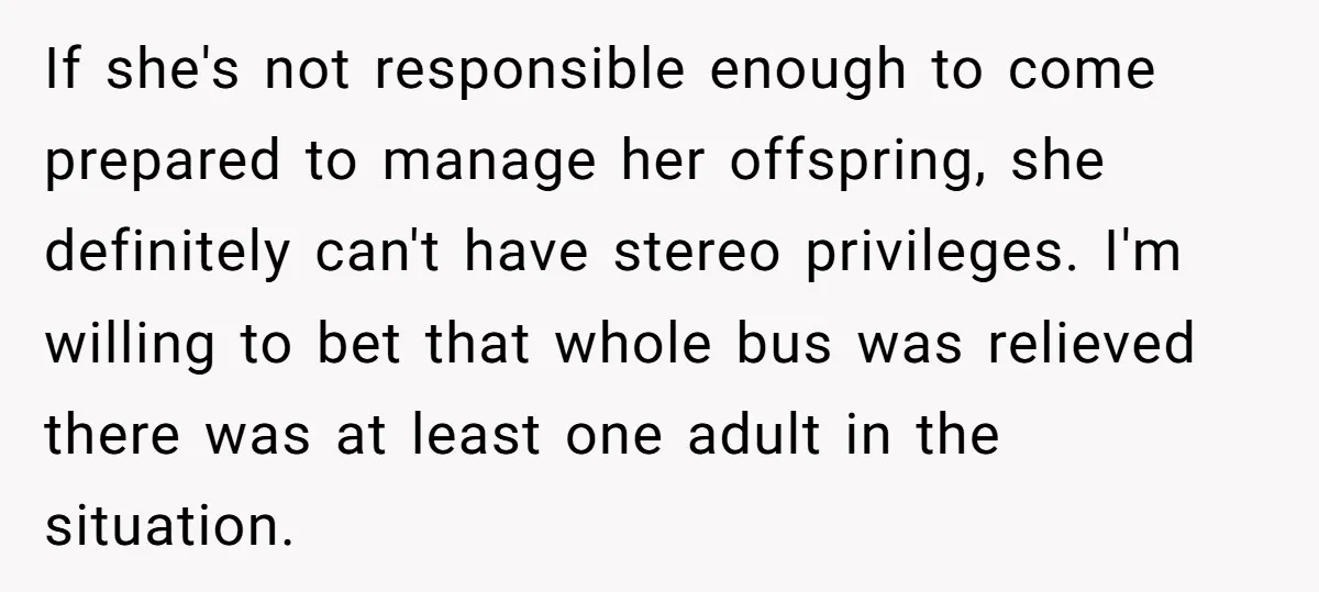 If she's not responsible enough to come prepared to manage her offspring, she definitely can't have stereo privileges. I'm willing to bet that whole bus was relieved there was at...