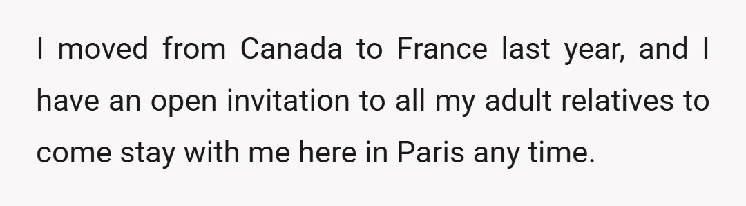 I moved from Canada to France last year, and I have an open invitation to all my adult relatives to come stay with me here in Paris any time.