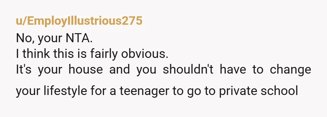 u/EmployIllustrious275 No, your NTA. I think this is fairly obvious. It's your house and you shouldn't have to change your lifestyle for a teenager to go to private school 