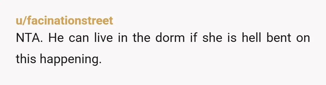 u/facinationstreet NTA. He can live in the dorm if she is hell bent on this happening.