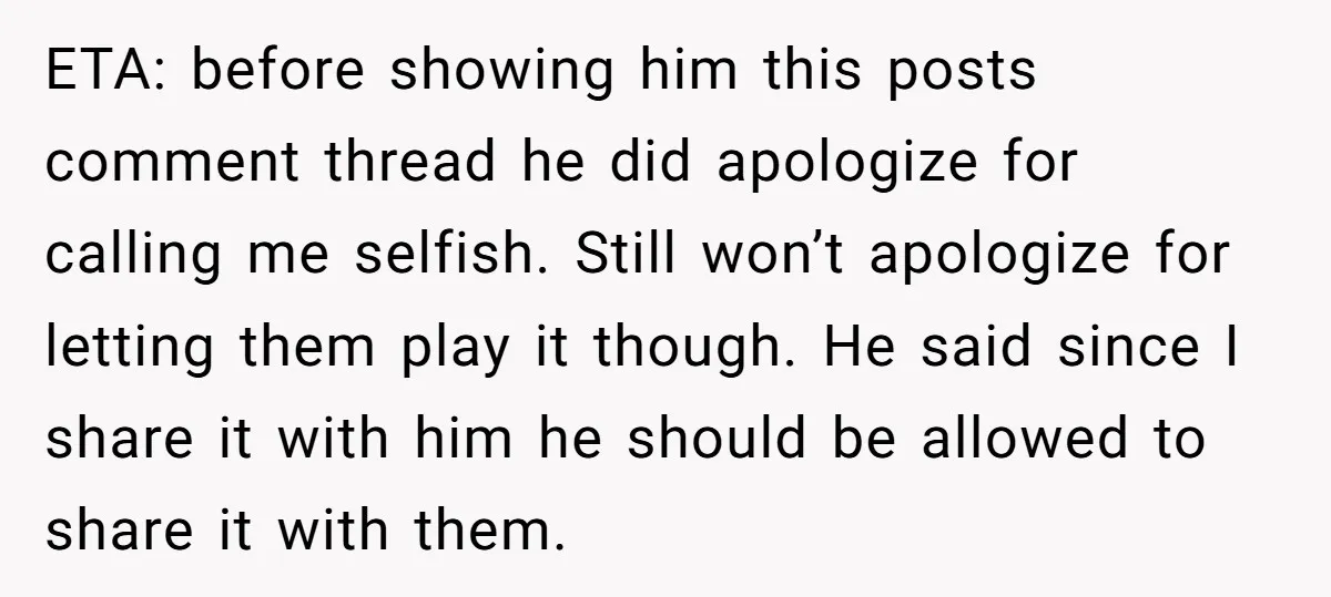 ETA: before showing him this posts comment thread he did apologize for calling me selfish. Still won’t apologize for letting them play it though. He said since I share it...