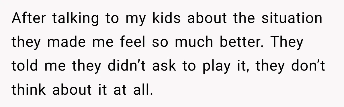 After talking to my kids about the situation they made me feel so much better. They told me they didn’t ask to play it, they don’t think about it at...