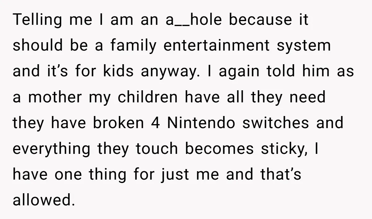 Telling me I am an a__hole because it should be a family entertainment system and it’s for kids anyway. I again told him as a mother my children have all...