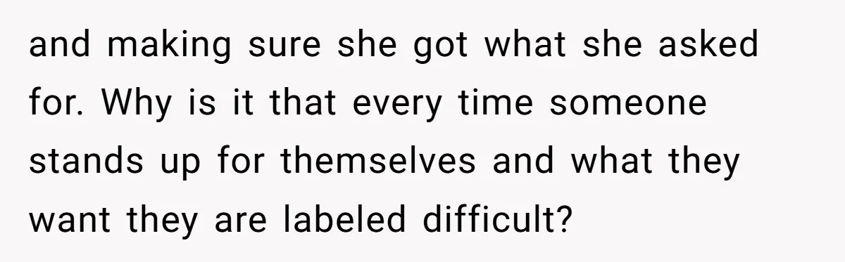 and making sure she got what she asked for. Why is it that every time someone stands up for themselves and what they want they are labeled difficult?