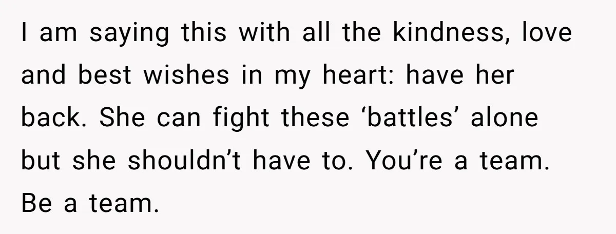 I am saying this with all the kindness, love and best wishes in my heart: have her back. She can fight these ‘battles’ alone but she shouldn’t have to. You’re...