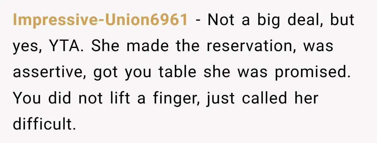 Impressive-Union6961 − Not a big deal, but yes, YTA. She made the reservation, was assertive, got you table she was promised. You did not lift a finger, just called her...