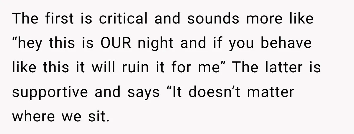 The first is critical and sounds more like “hey this is OUR night and if you behave like this it will ruin it for me” The latter is supportive and...