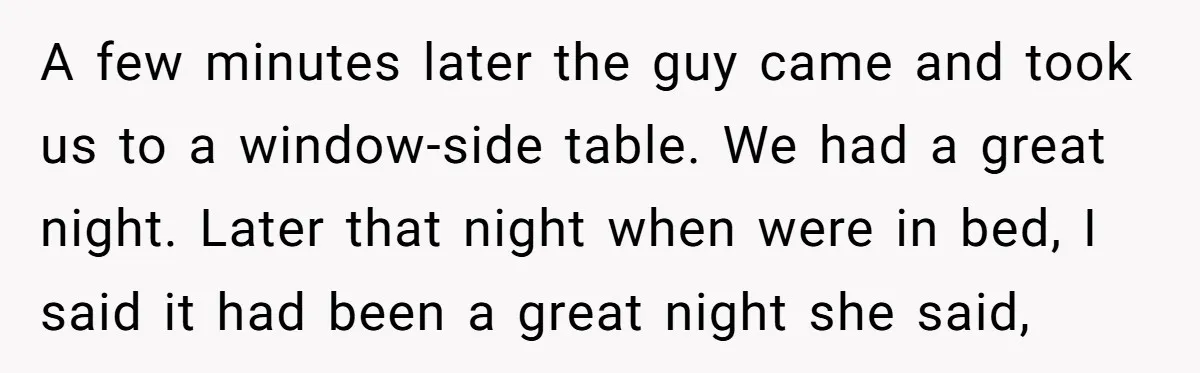 A few minutes later the guy came and took us to a window-side table. We had a great night. Later that night when were in bed, I said it had...